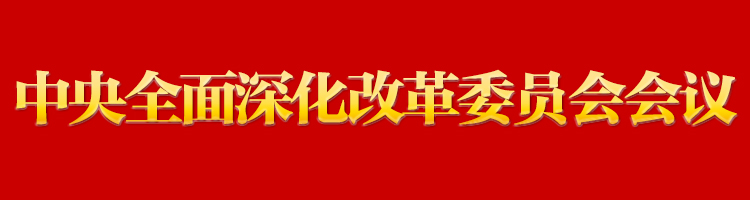 专栏:中央全面深化改革委员会会议